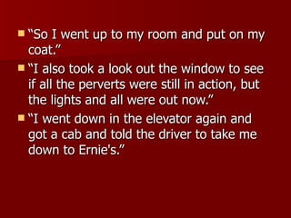 “So I went up to my room and put on my coat.”  “I also took a look out the window to see if all the perverts were still in action, but the lights and all were out now.”  “I went down in the elevator again and got a cab and told the driver to take me down to Ernie's.”  