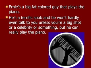 Ernie's a big fat colored guy that plays the piano.  He's a terrific snob and he won't hardly even talk to you unless you're a big shot or a celebrity or something, but he can really play the piano.  