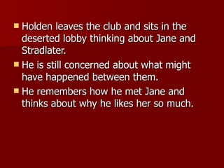Holden leaves the club and sits in the deserted lobby thinking about Jane and Stradlater.  He is still concerned about what might have happened between them.  He remembers how he met Jane and thinks about why he likes her so much. 