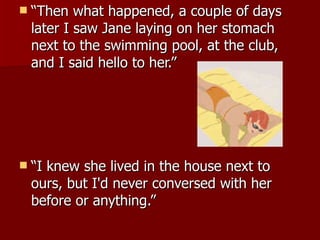 “Then what happened, a couple of days later I saw Jane laying on her stomach next to the swimming pool, at the club, and I said hello to her.”  “I knew she lived in the house next to ours, but I'd never conversed with her before or anything.” 