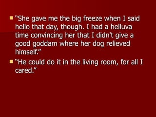 “ She gave me the big freeze when I said hello that day, though. I had a helluva time convincing her that I didn't give a good goddam where her dog relieved himself.”  “ He could do it in the living room, for all I cared.” 