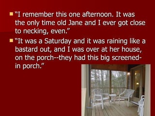 “I remember this one afternoon. It was the only time old Jane and I ever got close to necking, even.”  “It was a Saturday and it was raining like a bastard out, and I was over at her house, on the porch--they had this big screened-in porch.”  