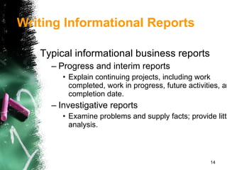 Typical informational business reports Progress and interim reports Explain continuing projects, including work completed, work in progress, future activities, and completion date. Investigative reports Examine problems and supply facts; provide little analysis. Writing Informational Reports 