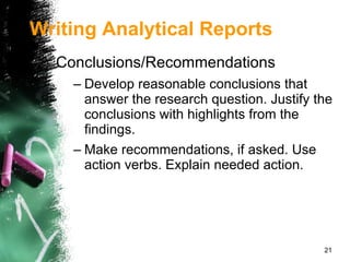 Conclusions/Recommendations Develop reasonable conclusions that answer the research question. Justify the conclusions with highlights from the findings. Make recommendations, if asked. Use action verbs. Explain needed action. Writing Analytical Reports 