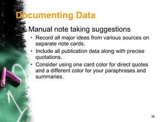 Manual note taking suggestions Record all major ideas from various sources on separate note cards. Include all publication data along with precise quotations. Consider using one card color for direct quotes and a different color for your paraphrases and summaries.  Documenting Data 