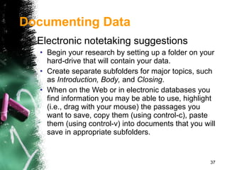 Electronic notetaking suggestions Begin your research by setting up a folder on your hard-drive that will contain your data. Create separate subfolders for major topics, such as  Introduction, Body,  and  Closing . When on the Web or in electronic databases you find information you may be able to use, highlight (i.e., drag with your mouse) the passages you want to save, copy them (using control-c), paste them (using control-v) into documents that you will save in appropriate subfolders. Documenting Data 