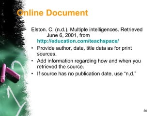 Online Document Elston. C. (n.d.). Multiple intelligences. Retrieved  June 6, 2001, from   http://education.com/teachspace/ Provide author, date, title data as for print sources. Add information regarding how and when you retrieved the source. If source has no publication date, use “n.d.” 