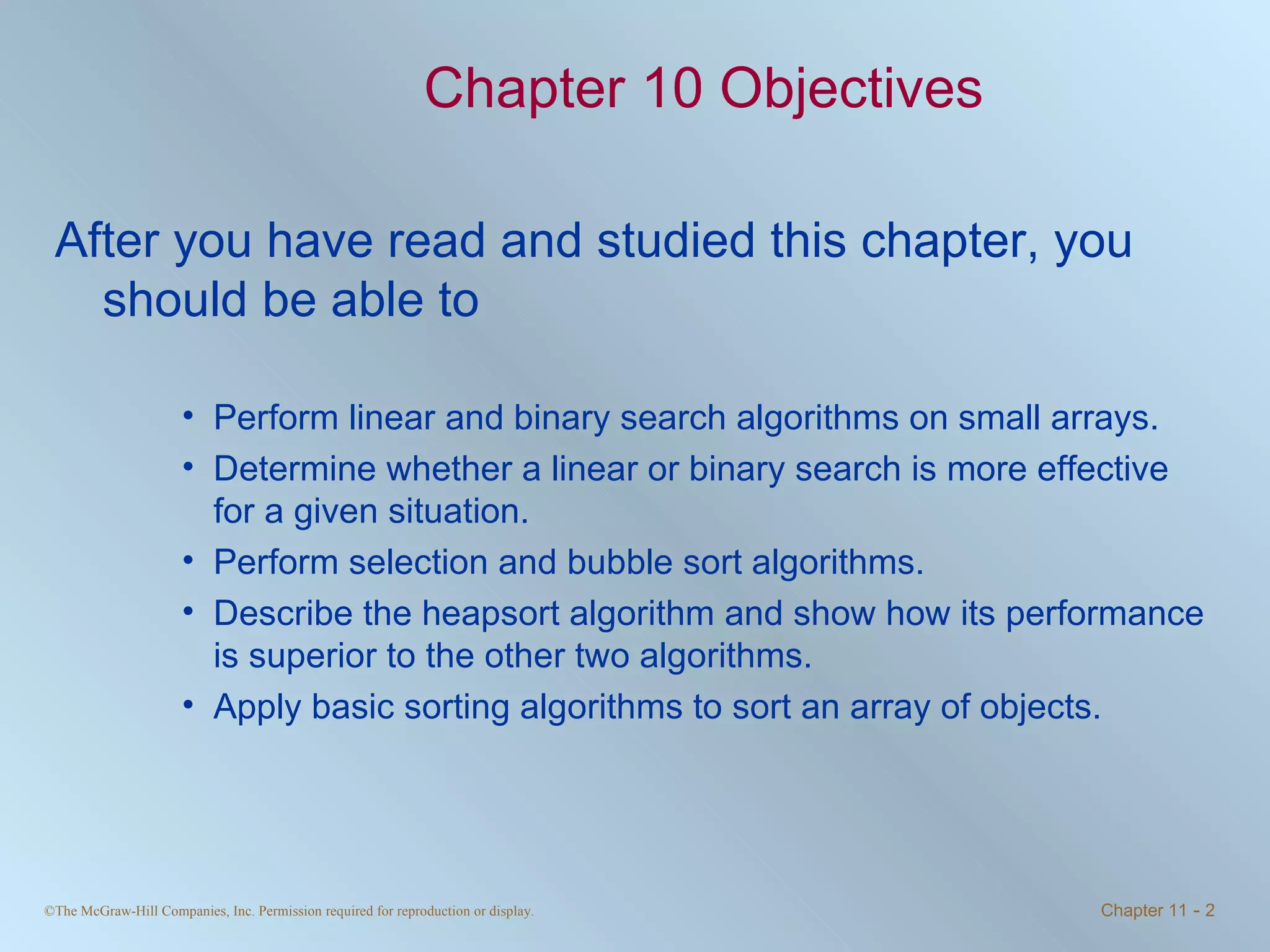 Chapter 10 Objectives After you have read and studied this chapter, you should be able to Perform linear and binary search algorithms on small arrays. Determine whether a linear or binary search is more effective for a given situation. Perform selection and bubble sort algorithms. Describe the heapsort algorithm and show how its performance is superior to the other two algorithms. Apply basic sorting algorithms to sort an array of objects. 