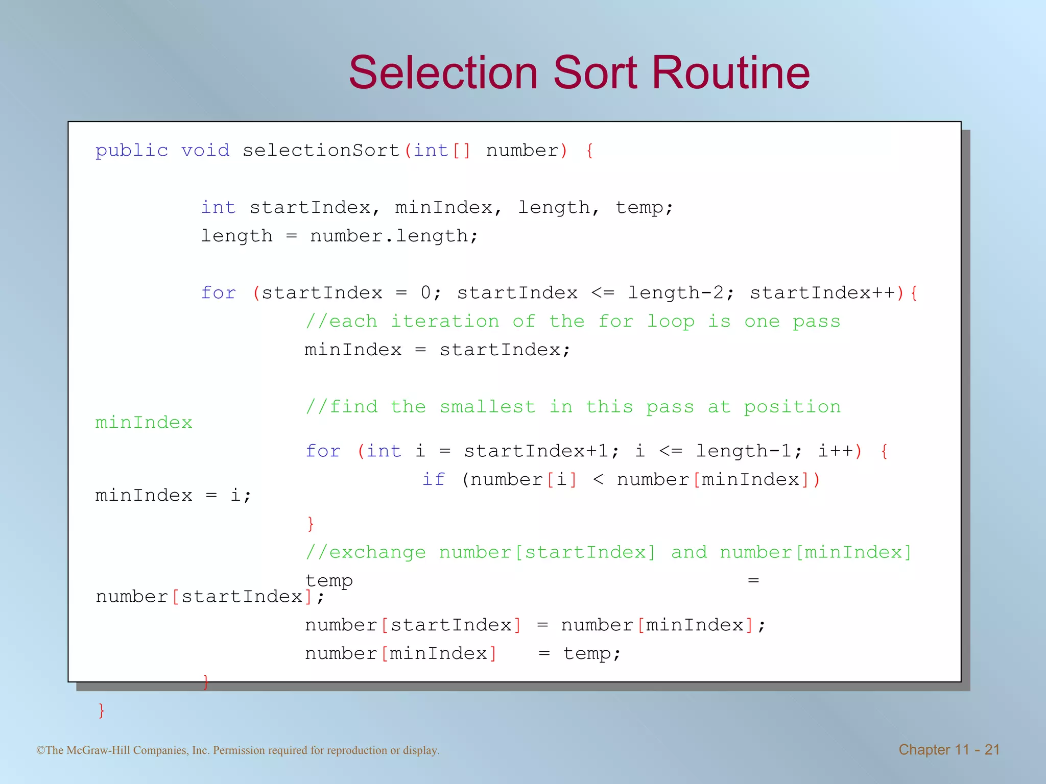 Selection Sort Routine public   void  selectionSort ( int []  number ) { int  startIndex, minIndex, length, temp; length = number.length; for   ( startIndex = 0; startIndex <= length-2; startIndex++ ){ //each iteration of the for loop is one pass minIndex = startIndex; //find the smallest in this pass at position minIndex for   ( int  i = startIndex+1; i <= length-1; i++ ) {   if  (number [ i ]  < number [ minIndex ])  minIndex = i; } //exchange number[startIndex] and number[minIndex] temp   = number [ startIndex ] ; number [ startIndex ]  = number [ minIndex ] ; number [ minIndex ]     = temp; } } 