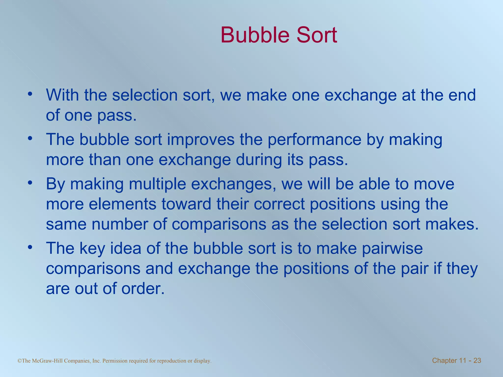 Bubble Sort With the selection sort, we make one exchange at the end of one pass.  The bubble sort improves the performance by making more than one exchange during its pass. By making multiple exchanges, we will be able to move more elements toward their correct positions using the same number of comparisons as the selection sort makes. The key idea of the bubble sort is to make pairwise comparisons and exchange the positions of the pair if they are out of order. 
