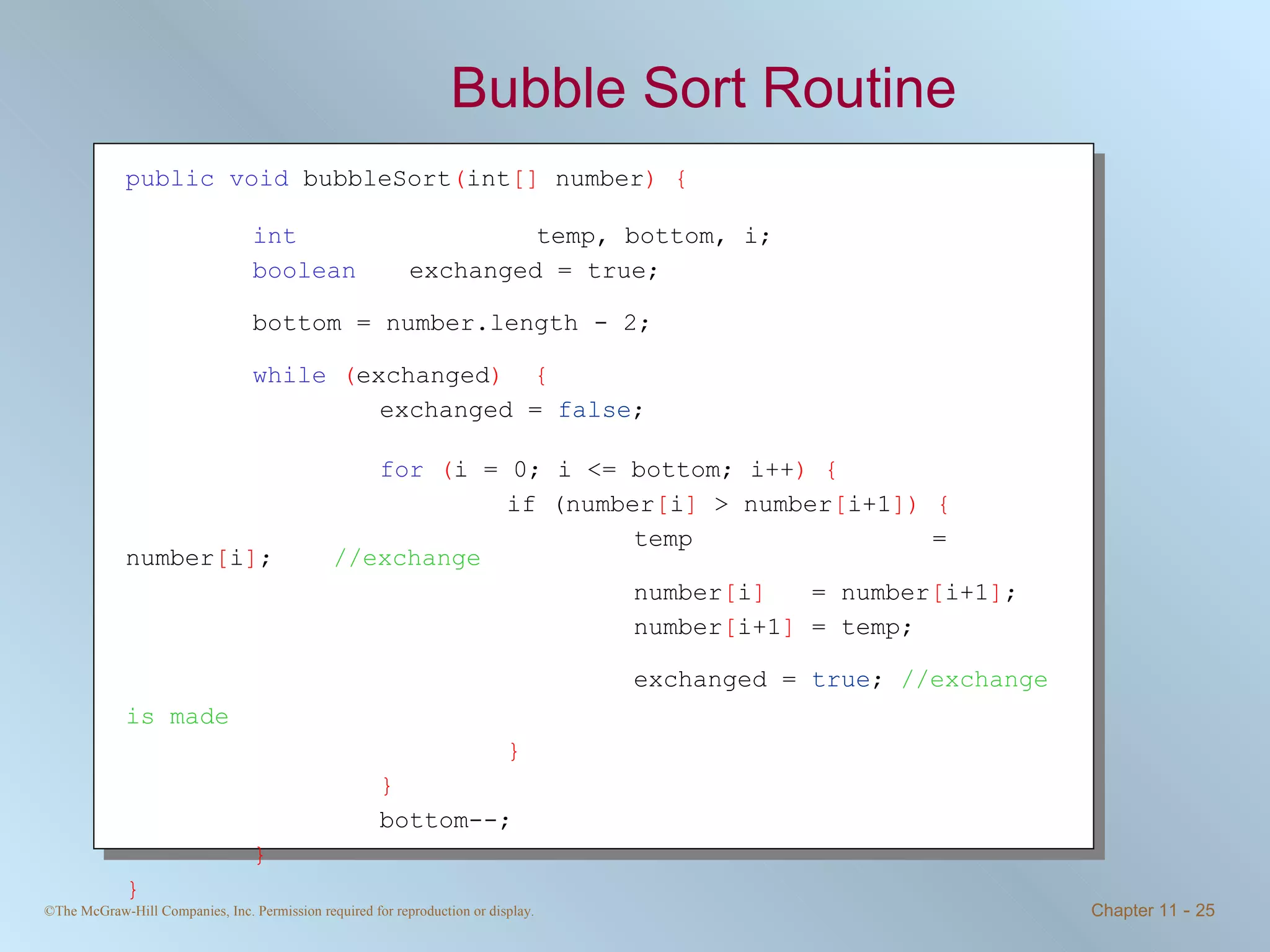 Bubble Sort Routine public   void  bubbleSort ( int []  number ) { int     temp, bottom, i;  boolean   exchanged = true; bottom = number.length - 2; while   ( exchanged )  { exchanged =  false ;  for   ( i = 0; i <= bottom; i++ ) { if (number [ i ]  > number [ i+1 ])   { temp   = number [ i ] ;  //exchange number [ i ]   = number [ i+1 ] ; number [ i+1 ]  = temp; exchanged =  true ;  //exchange is made   } } bottom--; } } 