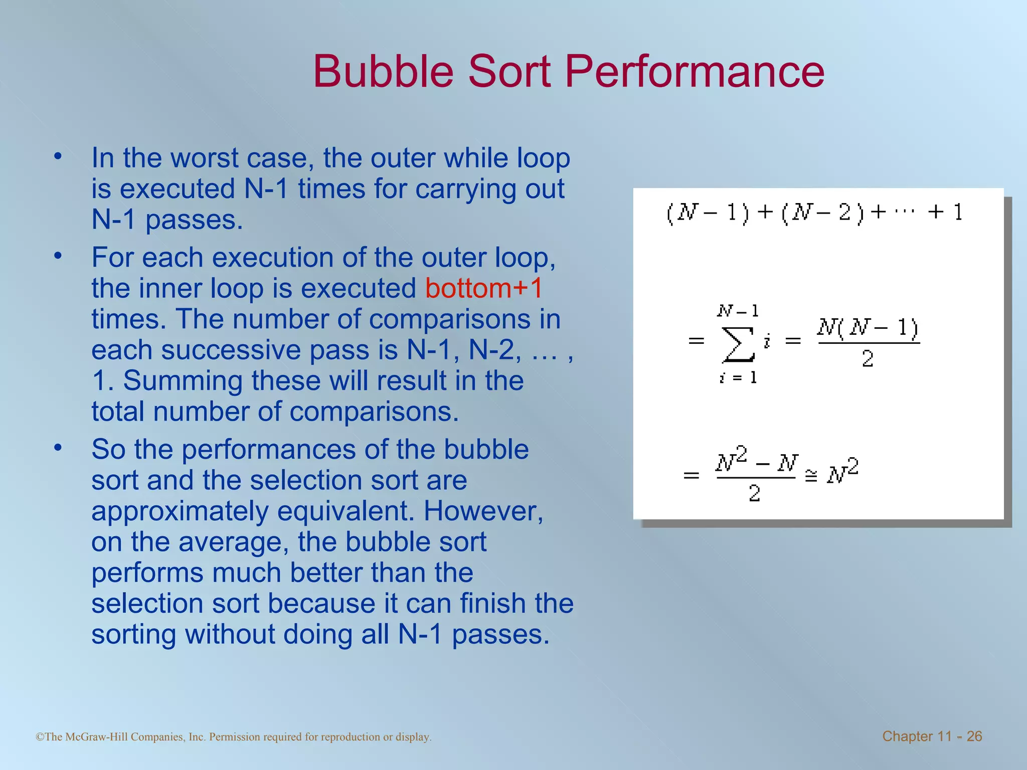 Bubble Sort Performance In the worst case, the outer while loop is executed N-1 times for carrying out N-1 passes. For each execution of the outer loop, the inner loop is executed  bottom+1  times. The number of comparisons in each successive pass is N-1, N-2, … , 1. Summing these will result in the total number of comparisons. So the performances of the bubble sort and the selection sort are approximately equivalent. However, on the average, the bubble sort performs much better than the selection sort because it can finish the sorting without doing all N-1 passes.  