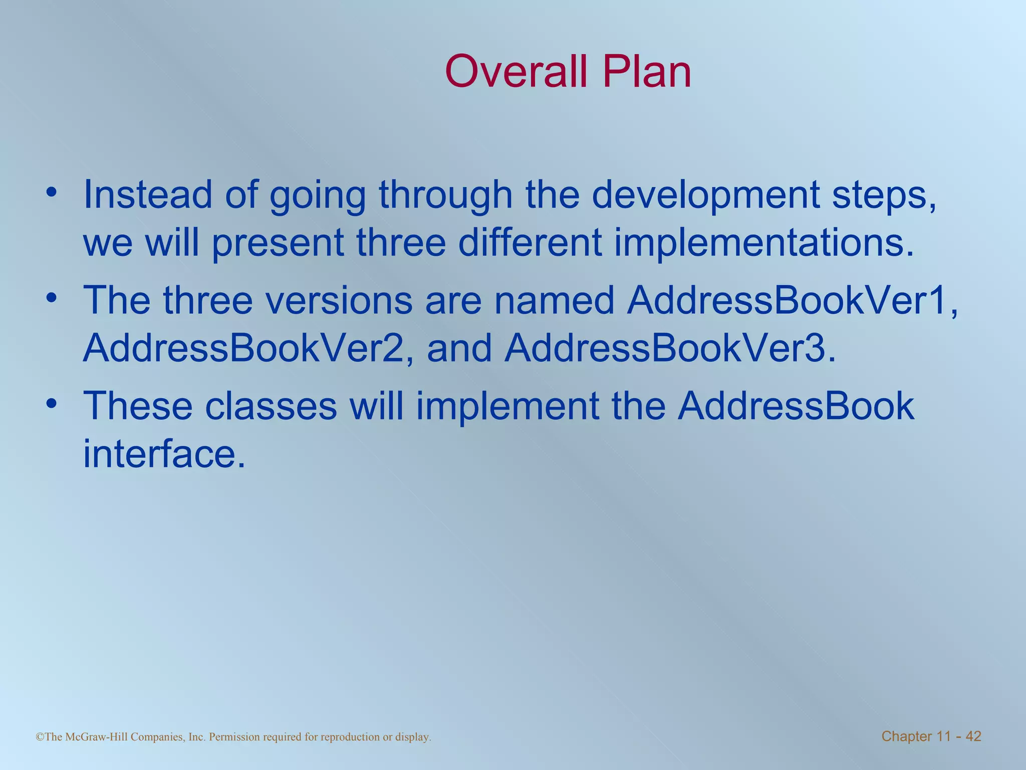 Overall Plan Instead of going through the development steps, we will present three different implementations. The three versions are named AddressBookVer1, AddressBookVer2, and AddressBookVer3. These classes will implement the AddressBook interface. 