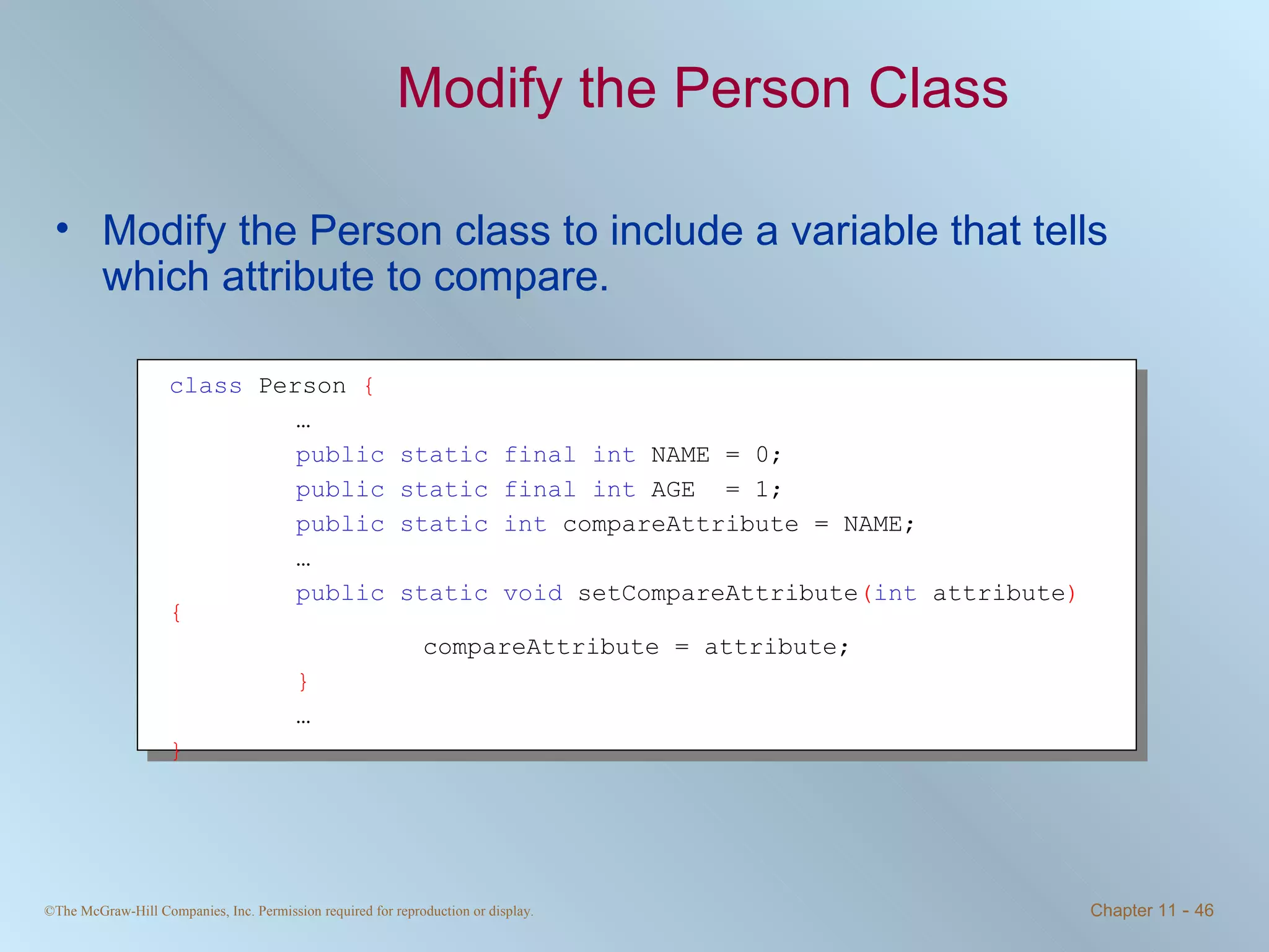 Modify the Person Class Modify the Person class to include a variable that tells which attribute to compare. class  Person  { … public static final int  NAME = 0; public static final int  AGE  = 1; public static int  compareAttribute = NAME;  … public static void  setCompareAttribute ( int  attribute ) { compareAttribute = attribute; } … } 