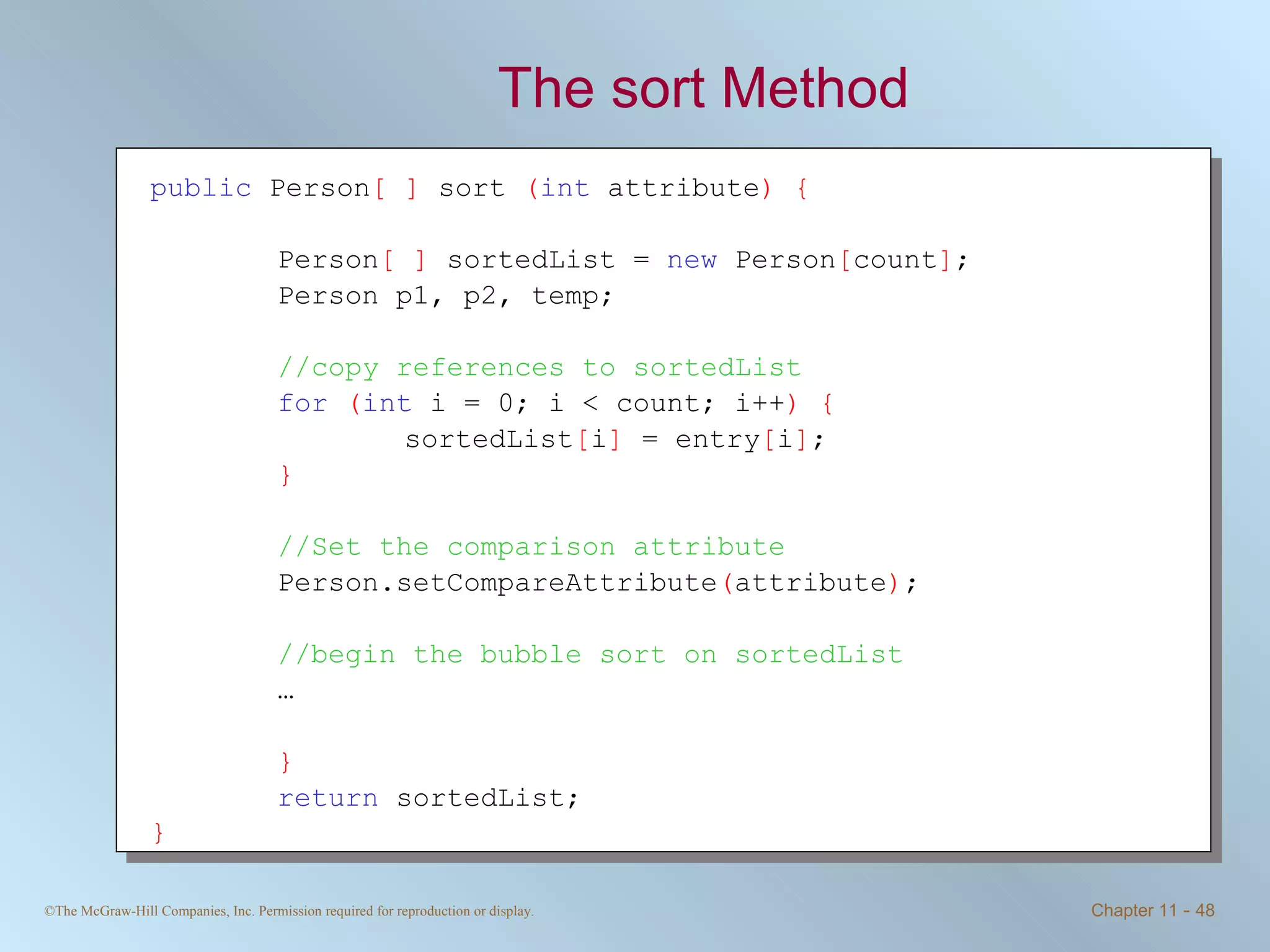 The sort Method public  Person [ ]  sort  ( int  attribute ) { Person [ ]  sortedList =  new  Person [ count ] ; Person p1, p2, temp; //copy references to sortedList   for   ( int  i = 0; i < count; i++ ) { sortedList [ i ]  = entry [ i ] ; } //Set the comparison attribute Person.setCompareAttribute ( attribute ) ;  //begin the bubble sort on sortedList … } return  sortedList; }   