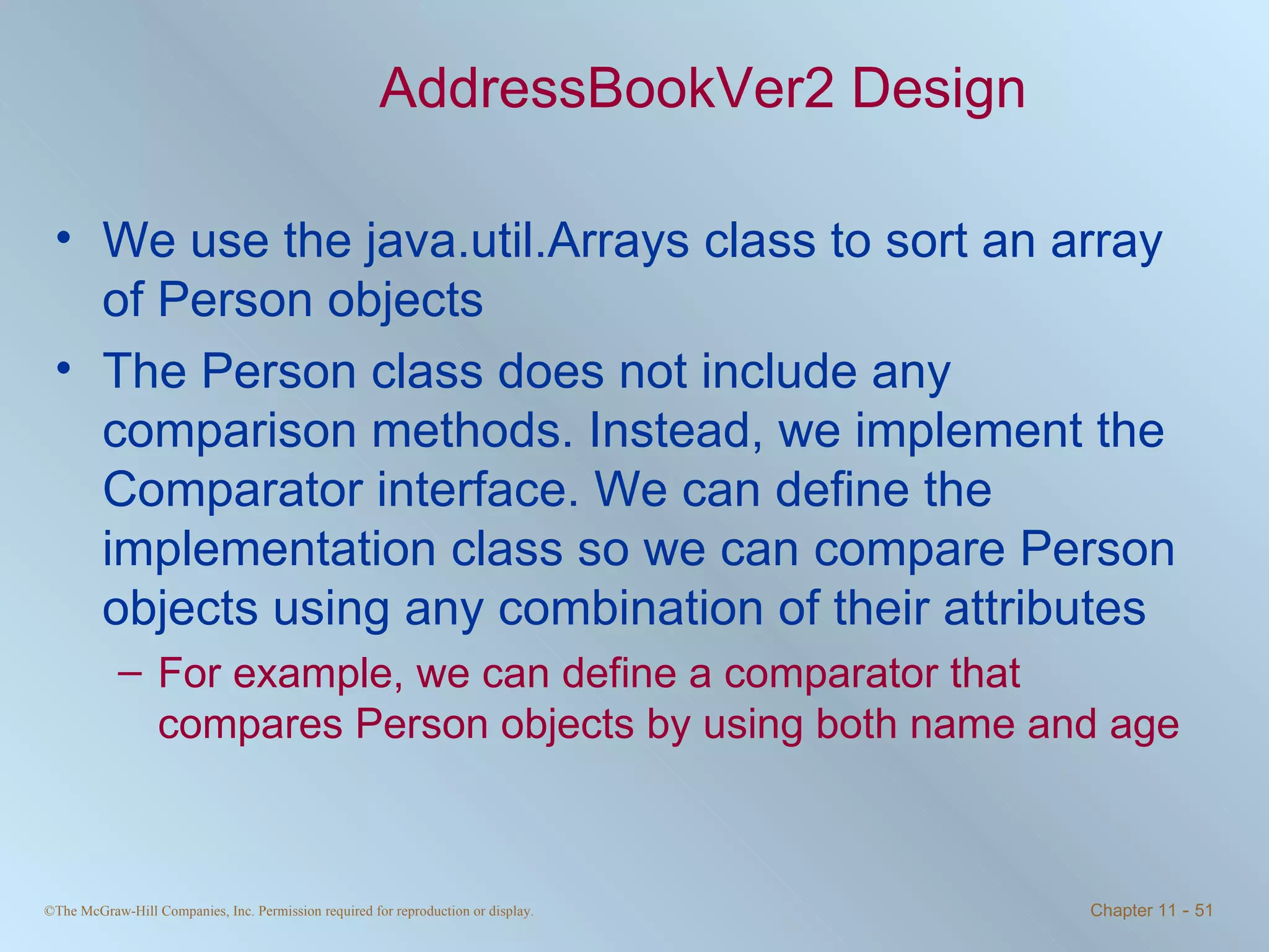 AddressBookVer2 Design We use the java.util.Arrays class to sort an array of Person objects The Person class does not include any comparison methods. Instead, we implement the Comparator interface. We can define the implementation class so we can compare Person objects using any combination of their attributes For example, we can define a comparator that compares Person objects by using both name and age 
