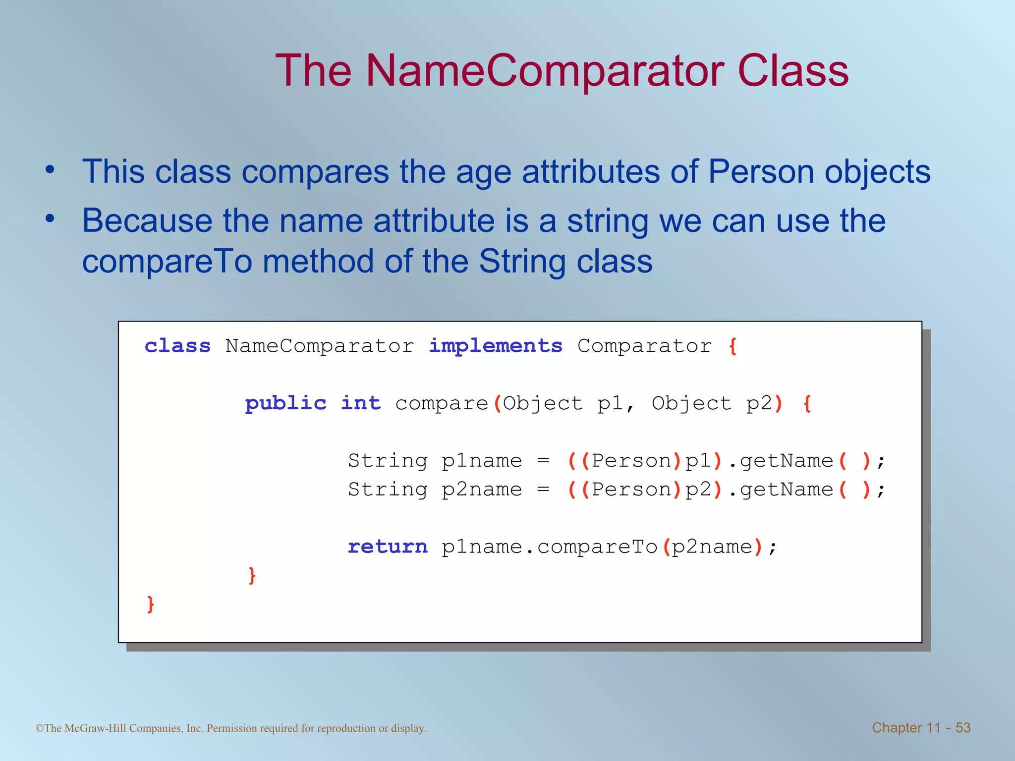 The NameComparator Class This class compares the age attributes of Person objects Because the name attribute is a string we can use the compareTo method of the String class class   NameComparator  implements   Comparator  { public int   compare ( Object p1, Object p2 ) { String p1name =  (( Person ) p1 ) .getName ( ) ; String p2name =  (( Person ) p2 ) .getName ( ) ; return   p1name.compareTo ( p2name ) ; } } 