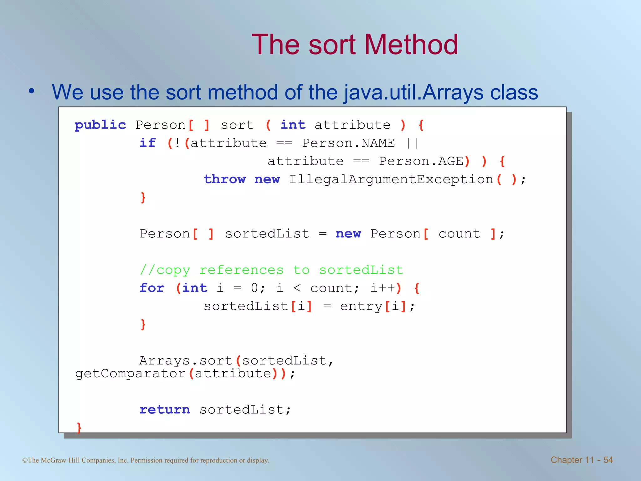 The sort Method We use the sort method of the java.util.Arrays class public   Person [ ]  sort  (  int   attribute  ) { if   ( ! ( attribute == Person.NAME ||  attribute == Person.AGE ) ) { throw   new   IllegalArgumentException ( ) ; } Person [ ]  sortedList =  new   Person [  count  ] ; //copy references to sortedList for   ( int   i = 0; i < count; i++ ) { sortedList [ i ]  = entry [ i ] ; } Arrays.sort ( sortedList, getComparator ( attribute )) ; return   sortedList; } 
