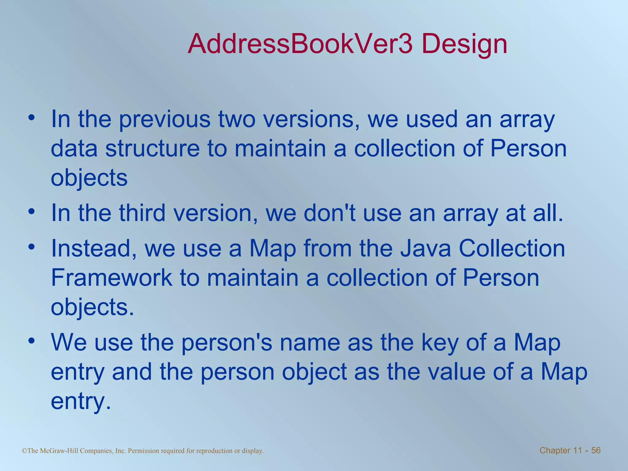 AddressBookVer3 Design In the previous two versions, we used an array data structure to maintain a collection of Person objects In the third version, we don't use an array at all. Instead, we use a Map from the Java Collection Framework to maintain a collection of Person objects. We use the person's name as the key of a Map entry and the person object as the value of a Map entry. 