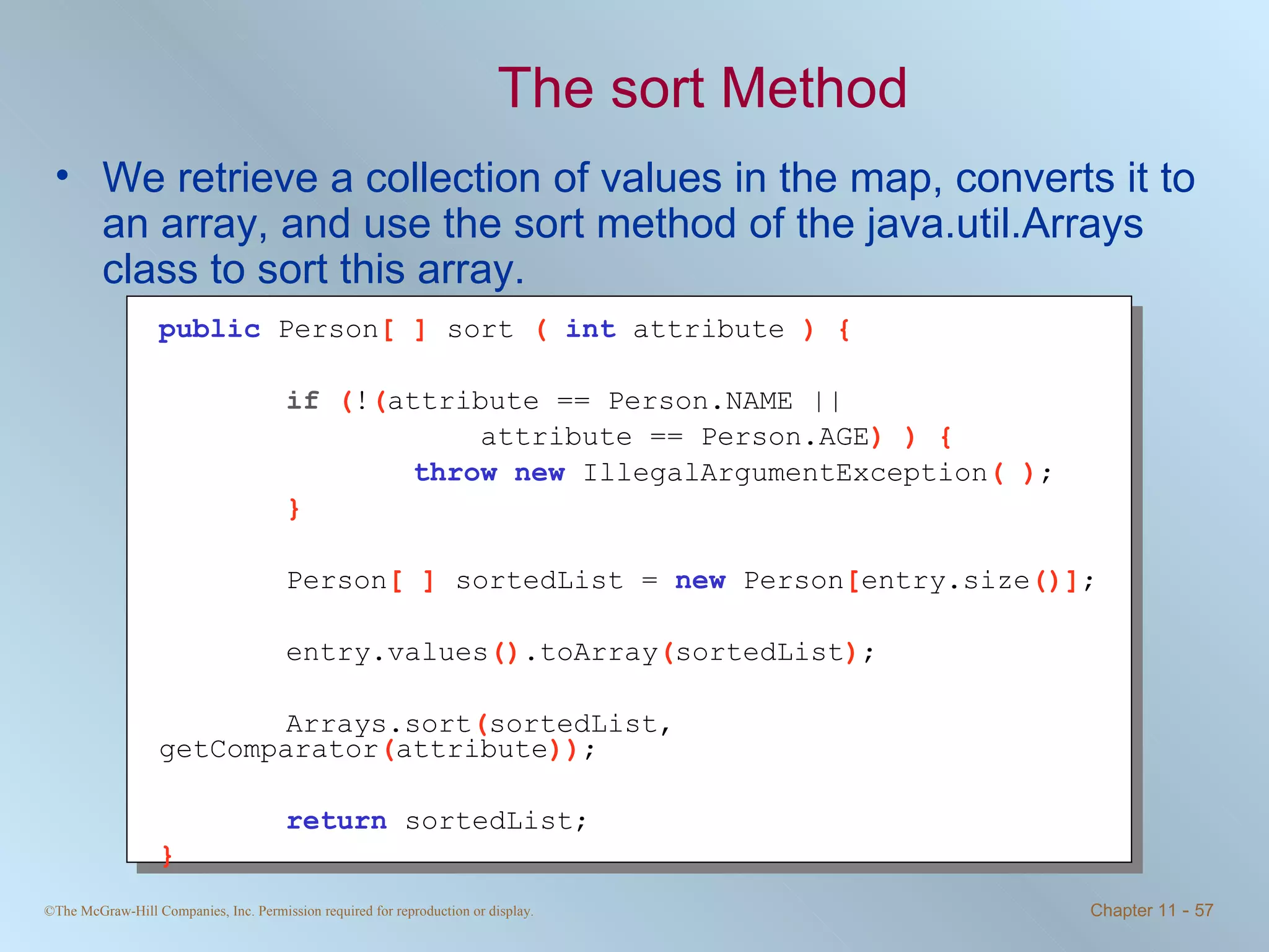 The sort Method We retrieve a collection of values in the map, converts it to an array, and use the sort method of the java.util.Arrays class to sort this array. public   Person [ ]  sort  (  int   attribute  ) { if  ( ! ( attribute == Person.NAME ||   attribute == Person.AGE ) ) { throw   new   IllegalArgumentException ( ) ; } Person [ ]  sortedList =  new   Person [ entry.size ()] ; entry.values () .toArray ( sortedList ) ; Arrays.sort ( sortedList, getComparator ( attribute )) ; return   sortedList; }   