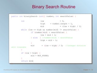Binary Search Routine public   int  binarySearch  ( int []  number,  int  searchValue ) { int   low  = 0,  high  = number.length - 1,  mid = (low + high) / 2; while   ( low <= high && number[mid] != searchValue ) { if   ( number [ mid ]  < searchValue ) { low = mid + 1; }   else   {   //number[mid] > searchValue high = mid - 1; } mid  =  ( low + high )  / 2;  //integer division will truncate } if   ( low > high ) { mid = NOT_FOUND;  } return  mid; } 
