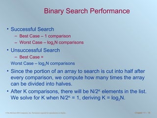Binary Search Performance Successful Search Best Case – 1 comparison Worst Case – log 2 N comparisons Unsuccessful Search Best Case = Worst Case – log 2 N comparisons Since the portion of an array to search is cut into half after every comparison, we compute how many times the array can be divided into halves.  After K comparisons, there will be N/2 K  elements in the list. We solve for K when N/2 K  = 1, deriving K = log 2 N. 