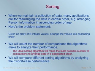 Sorting When we maintain a collection of data, many applications call for rearranging the data in certain order, e.g. arranging Person information in ascending order of age. Here’s the problem statement: Given an array of N integer values, arrange the values into ascending order.  We will count the number of comparisons the algorithms make to analyze their performance.  The ideal sorting algorithm will make the least possible number of comparisons to arrange data in a designated order. We will compare different sorting algorithms by analyzing their worst-case performance. 