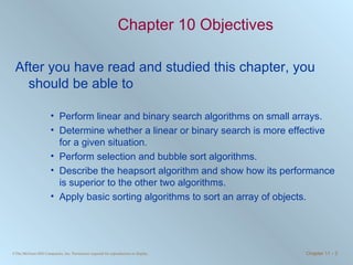 Chapter 10 Objectives After you have read and studied this chapter, you should be able to Perform linear and binary search algorithms on small arrays. Determine whether a linear or binary search is more effective for a given situation. Perform selection and bubble sort algorithms. Describe the heapsort algorithm and show how its performance is superior to the other two algorithms. Apply basic sorting algorithms to sort an array of objects. 