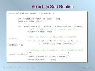 Selection Sort Routine public   void  selectionSort ( int []  number ) { int  startIndex, minIndex, length, temp; length = number.length; for   ( startIndex = 0; startIndex <= length-2; startIndex++ ){ //each iteration of the for loop is one pass minIndex = startIndex; //find the smallest in this pass at position minIndex for   ( int  i = startIndex+1; i <= length-1; i++ ) {   if  (number [ i ]  < number [ minIndex ])  minIndex = i; } //exchange number[startIndex] and number[minIndex] temp   = number [ startIndex ] ; number [ startIndex ]  = number [ minIndex ] ; number [ minIndex ]     = temp; } } 