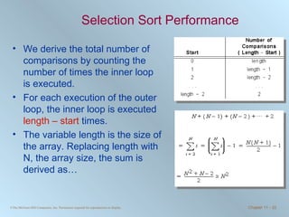 Selection Sort Performance We derive the total number of comparisons by counting the number of times the inner loop is executed. For each execution of the outer loop, the inner loop is executed  length – start  times. The variable length is the size of the array. Replacing length with N, the array size, the sum is derived as… 