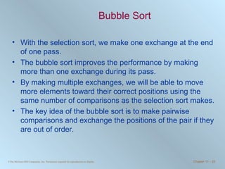 Bubble Sort With the selection sort, we make one exchange at the end of one pass.  The bubble sort improves the performance by making more than one exchange during its pass. By making multiple exchanges, we will be able to move more elements toward their correct positions using the same number of comparisons as the selection sort makes. The key idea of the bubble sort is to make pairwise comparisons and exchange the positions of the pair if they are out of order. 