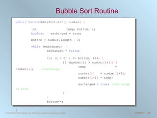 Bubble Sort Routine public   void  bubbleSort ( int []  number ) { int     temp, bottom, i;  boolean   exchanged = true; bottom = number.length - 2; while   ( exchanged )  { exchanged =  false ;  for   ( i = 0; i <= bottom; i++ ) { if (number [ i ]  > number [ i+1 ])   { temp   = number [ i ] ;  //exchange number [ i ]   = number [ i+1 ] ; number [ i+1 ]  = temp; exchanged =  true ;  //exchange is made   } } bottom--; } } 