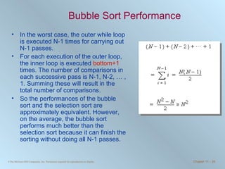 Bubble Sort Performance In the worst case, the outer while loop is executed N-1 times for carrying out N-1 passes. For each execution of the outer loop, the inner loop is executed  bottom+1  times. The number of comparisons in each successive pass is N-1, N-2, … , 1. Summing these will result in the total number of comparisons. So the performances of the bubble sort and the selection sort are approximately equivalent. However, on the average, the bubble sort performs much better than the selection sort because it can finish the sorting without doing all N-1 passes.  