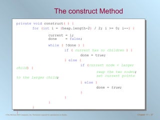 The construct Method private   void  construct ( ) { for   ( int  i =  ( heap.length-2 )  / 2; i >= 0; i-- ) {  current = i;  done  =  false ;  while   (  !done  ) {   if   (   current has no children   ) { done = true; }   else   { if   ( current node < larger child ) { swap the two nodes ; set current points to the larger child ; }   else   {   done =  true ; } } } } } 