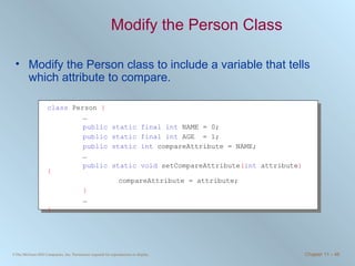 Modify the Person Class Modify the Person class to include a variable that tells which attribute to compare. class  Person  { … public static final int  NAME = 0; public static final int  AGE  = 1; public static int  compareAttribute = NAME;  … public static void  setCompareAttribute ( int  attribute ) { compareAttribute = attribute; } … } 