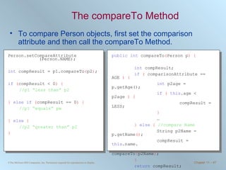 The compareTo Method To compare Person objects, first set the comparison attribute and then call the compareTo Method. Person.setCompareAttribute (Person.NAME); int  compResult = p1.compareTo ( p2 ) ; if   ( compResult < 0 ) { //p1 “less than” p2 }   else if   ( compResult == 0 )   { //p1 “equals” pw }   else   { //p2 “greater than” p2 } public   int  compareTo ( Person p )   { int  compResult; if   (  comparisonAttribute == AGE  ) { int  p2age = p.getAge(); if   (   this .age < p2age  ) { compResult = LESS; } … }   else   {   //compare Name String p2Name = p.getName () ; compResult =  this .name.   compareTo ( p2Name ) ; } return  compResult; } 