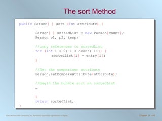 The sort Method public  Person [ ]  sort  ( int  attribute ) { Person [ ]  sortedList =  new  Person [ count ] ; Person p1, p2, temp; //copy references to sortedList   for   ( int  i = 0; i < count; i++ ) { sortedList [ i ]  = entry [ i ] ; } //Set the comparison attribute Person.setCompareAttribute ( attribute ) ;  //begin the bubble sort on sortedList … } return  sortedList; }   