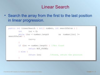 Linear Search Search the array from the first to the last position in linear progression.  public   int  linearSearch  (   int []  number,  int  searchValue  ) { int   loc = 0; while   ( loc < number.length  &&  number[loc] != searchValue ) { loc++; } if   ( loc == number.length )   {   //Not found return  NOT_FOUND;  }   else   { return  loc;   //Found, return the position } } 
