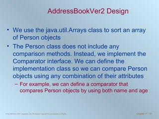 AddressBookVer2 Design We use the java.util.Arrays class to sort an array of Person objects The Person class does not include any comparison methods. Instead, we implement the Comparator interface. We can define the implementation class so we can compare Person objects using any combination of their attributes For example, we can define a comparator that compares Person objects by using both name and age 