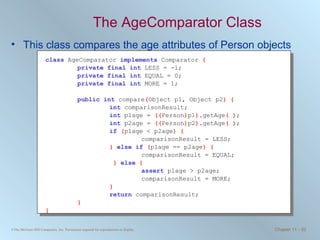 The AgeComparator Class This class compares the age attributes of Person objects class   AgeComparator  implements   Comparator  { private final int   LESS = -1; private final int   EQUAL = 0; private final int   MORE = 1; public int   compare ( Object p1, Object p2 ) { int   comparisonResult; int   p1age =  (( Person ) p1 ) .getAge ( ) ; int   p2age =  (( Person ) p2 ) .getAge ( ) ; if   ( p1age < p2age ) { comparisonResult = LESS; }  else if   ( p1age == p2age ) { comparisonResult = EQUAL;   }   else   { assert   p1age > p2age; comparisonResult = MORE; } return   comparisonResult; } }   