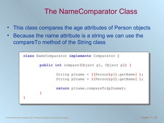 The NameComparator Class This class compares the age attributes of Person objects Because the name attribute is a string we can use the compareTo method of the String class class   NameComparator  implements   Comparator  { public int   compare ( Object p1, Object p2 ) { String p1name =  (( Person ) p1 ) .getName ( ) ; String p2name =  (( Person ) p2 ) .getName ( ) ; return   p1name.compareTo ( p2name ) ; } } 