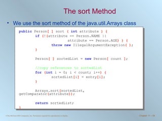 The sort Method We use the sort method of the java.util.Arrays class public   Person [ ]  sort  (  int   attribute  ) { if   ( ! ( attribute == Person.NAME ||  attribute == Person.AGE ) ) { throw   new   IllegalArgumentException ( ) ; } Person [ ]  sortedList =  new   Person [  count  ] ; //copy references to sortedList for   ( int   i = 0; i < count; i++ ) { sortedList [ i ]  = entry [ i ] ; } Arrays.sort ( sortedList, getComparator ( attribute )) ; return   sortedList; } 