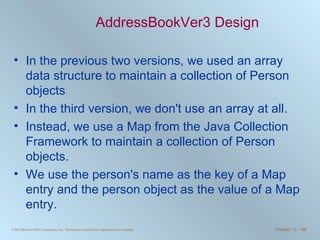 AddressBookVer3 Design In the previous two versions, we used an array data structure to maintain a collection of Person objects In the third version, we don't use an array at all. Instead, we use a Map from the Java Collection Framework to maintain a collection of Person objects. We use the person's name as the key of a Map entry and the person object as the value of a Map entry. 