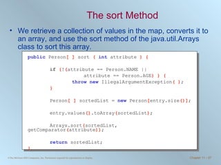 The sort Method We retrieve a collection of values in the map, converts it to an array, and use the sort method of the java.util.Arrays class to sort this array. public   Person [ ]  sort  (  int   attribute  ) { if  ( ! ( attribute == Person.NAME ||   attribute == Person.AGE ) ) { throw   new   IllegalArgumentException ( ) ; } Person [ ]  sortedList =  new   Person [ entry.size ()] ; entry.values () .toArray ( sortedList ) ; Arrays.sort ( sortedList, getComparator ( attribute )) ; return   sortedList; }   