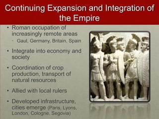 Continuing Expansion and Integration of the Empire,[object Object],Roman occupation of increasingly remote areas,[object Object],Gaul, Germany, Britain, Spain,[object Object],Integrate into economy and society,[object Object],Coordination of crop production, transport of natural resources,[object Object],Allied with local rulers,[object Object],Developed infrastructure, cities emerge (Paris, Lyons, London, Cologne, Segovia),[object Object]
