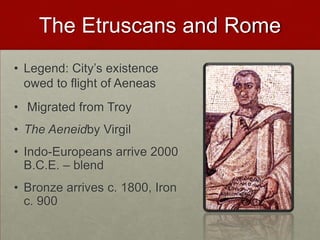 The Etruscans and Rome,[object Object],Legend: City’s existence owed to flight of Aeneas,[object Object], Migrated from Troy,[object Object],The Aeneidby Virgil,[object Object],Indo-Europeans arrive 2000 B.C.E. – blend,[object Object],Bronze arrives c. 1800, Iron c. 900,[object Object]