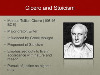 Cicero and Stoicism,[object Object],Marcus Tullius Cicero (106-46 BCE),[object Object],Major orator, writer,[object Object],Influenced by Greek thought,[object Object],Proponent of Stoicism,[object Object],Emphasized duty to live in accordance with nature and reason,[object Object],Pursuit of justice as highest duty,[object Object]