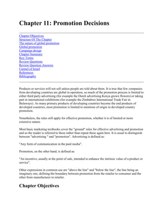 Chapter 11: Promotion Decisions<br />Chapter ObjectivesStructure Of The ChapterThe nature of global promotionGlobal promotionCampaign designChapter SummaryKey TermsReview QuestionsReview Question AnswersCarmel of IsraelReferencesBibliography <br />Products or services will not sell unless people are told about them. It is true that few companies from developing countries are global in operation, so much of the promotion process is limited to either third party advertising (for example the Dutch advertising Kenya grown flowers) or taking part in international exhibitions (for example the Zimbabwe International Trade Fair in Bulawayo). As many primary products of developing countries become the end products of developed countries, most promotion is limited to mentions of origin in developed country promotion. <br />Nonetheless, the rules still apply for effective promotion, whether it is of limited or more extensive nature. <br />Most basic marketing textbooks cover the quot;
groundquot;
 rules for effective advertising and promotion and so the reader is referred to these rather than repeat these again here. It is usual to distinguish between quot;
advertising quot;
 and quot;
promotionquot;
. Advertising is defined as: <br />quot;
Any form of communication in the paid mediaquot;
.<br />Promotion, on the other hand, is defined as: <br />quot;
An incentive, usually at the point of sale, intended to enhance the intrinsic value of a product or servicequot;
.<br />Other expressions in common use are quot;
above the linequot;
 and quot;
below the linequot;
, the line being an imaginary one, defining the boundary between promotion from the retailer to consumer and the other from manufacturer to retailer.<br />Chapter Objectives<br />The objectives of this chapter are: <br /> To show the benefits of global advertising and promotion To identify the special problems in international promotion To describe the steps involved in designing a promotion campaign.<br />Structure Of The Chapter<br />The chapter starts by looking at the nature of global promotion and the special difficulties involved when sending messages across global boundaries. These are related to translation and transmission problems (non-availability of media) and cultural interpretations. The chapter then goes on to describe briefly the main steps involved in a communications campaign design.<br />The nature of global promotion<br />Generally advertising is used primarily for low cost, mass volume consumer products. Products like fertilizers, canned and fresh produce and tobacco - all products which are used by end consumers - are the subject of heavy promotion. In intermediate products like timber, leather and cotton the advertising may be more limited in nature due to the fewer end purchasers of the raw material. Until recently, per capita GNP and advertising were directly correlated, due to the more widespread availability of media and higher incomes, giving a larger potential market for products. This is no longer the case. Optimal levels of advertising occur where the advertising/sales overseas effect is equal to the marginal advertising expenditure. The problem is in estimating the levels of each. <br />Global expenditure on advertising is believed to be more than US$ 200 billion, with the US the largest spender and Japan next. Individual companies like General Motors and IBM are each spending billions on advertising per annum. Worldwide, although less in Africa, the average advertising expenditure as a percentage of GNP is around 1.4% The major expenditure is on the television medic, the USA spending over US$ 30 billion on this medium. In many African countries radio is widely used, especially where television is not available, as in Malawi. Global programmes like CNN news and MNet television have dramatically increased the global advertising and direct selling possibilities via satellite. Print advertising continues to be a major medium in Africa.<br />Global promotion<br />When organisations advertise across international boundaries a number of important factors have to be taken into consideration. Whilst the process is ostensibly straightforward, (that is someone (seller) says something (message) to someone (buyer) through a medium) the process is compounded by certain factors. These are illustrated in figure 11.1. <br />Figure 11.1 The advertising paradigm <br />These mitigating factors can be called quot;
noisequot;
 and have an effect on the decision to quot;
extendquot;
, quot;
adaptquot;
 or quot;
createquot;
 new messages. <br />Language differences may mean that straight translation is not enough when it comes to message design. Advertising may also play different roles within developed, between developed and underdeveloped and within underdeveloped countries. In developing countries quot;
educationquot;
 and quot;
informationquot;
 may be paramount objectives. In developed countries, the objectives may be more persuasive. <br />Cultural differences may account for the greatest challenge. However, many, notably Elinder (1961)1 challenged the need to adapt messages and images, as he argued that consumer differences between countries are diminishing. Changes may be needed only in translation. However, this is only one point of view, as there is no doubt that cultural differences do exist across the world. For example, it would be quite unacceptable to have swimsuited ladies advertising sun care products in Moslem countries. <br />Three major difficulties occur in attempting to communicate internationally: the message may not get through to the intended recipient, due to a lack of media knowledge; the message may get through but not be understood, due to lack of audience understanding and: the message may get through, be understood but not provoke action. This may be due to lack of cultural understanding. <br />Media availability is a mitigating factor. Take for example, television. Whilst in Africa a number of countries do have it, the extent of its use and time available may be limited. Media use and availability, coupled with the type of message which may or may not be used, is tied to government control. Government may ban types of advertising, as is the case of cigarettes on British television. Intending advertisers should refer to the appropriate codes of advertising practice available in each country.<br />Campaign design<br />Before embarking on a promotion campaign, the following questions, among many others, must be answered. What can be said about the product? Which audience is being reached? What resources does the organisation have? Can someone do it better, say an agency? The basic steps in designing a campaign are set out in figure 11.2. <br />Figure 11.2 Basic steps in conducting an advertising campaign <br />Objectives <br />Advertising must only be undertaken for a specific purpose(s) and this purpose must be translated into objectives. Whilst difficult to directly attribute to advertising, persuasive advertising's ultimate objective is to obtain sales. Other objectives include building a favourable image, information giving, stimulating distributors or building confidence in a product. Whatever objective(s) are pursued, these must be related to the product life cycle and the stage the product is in. <br />Budgets <br />Budgets can be set in a variety of ways. Many budgets use a percentage of past or future sales, objective and task methods, or rule of thumb. quot;
Scientificquot;
 methods include sales response methods and linear programming. <br />Agency <br />Agencies can be used or not depending on the organisation's own abilities, confidence in the market and market coverage. Many organisations, like Lintas and Interpublic, are worldwide and offer a wide range of expertise. <br />Message selection <br />Message selection is probably where the most care has to be taken. Decisions hinge on the standardisation or adaptation of message decision, language nuances and the development of global segments and customers. Message design has three elements, illustration, layout and copy. Advertising appeals should be consistent with tastes, wants and attitudes in the market. Coke and Pepsi have found universal appeal. With the quot;
postmodern agequot;
 now affecting marketing, message design is becoming particularly crucial. It is not just a question of selling, but of crafting images. It is often the image, not the product, which is commercialised. Products do not project images, products fill the images which the communication campaign projects. Coke's quot;
Lifequot;
 theme is a classic in this regard. <br />In illustrations and artwork, some forms are universally understood. Coke, again, with its quot;
lifequot;
 theme is applicable anywhere. Cheese and beer adverts would go well together in Germany, but it would have to be cheese and wine in France. <br />Copy, or text, has been the subject of much debate. Effective translation requires good technical knowledge of the original and translated language, the product and the objectives of the original copy. Care has to be taken that the meaning does not get lost in translation. <br />Media selection <br />There is a great difference in variety and availability of media across the world. The choice of media depends on its cost, coverage, availability, character (national or local or international) and its quot;
atmospherequot;
, for example in Zimbabwe posters versus adverts in the Financial Gazette. <br />In advertising the choice is television, radio, press, magazines, cinema, posters, direct mail, transport and video promotion. In promotion the choice is wide between money-off offers, discounts, extra quantities, and so on. Other forms of promotion include exhibitions, trade missions, public relations, selling, packaging, branding and sponsored events. Governments can be a very powerful promotion source, both by providing organisations like Horticultural Promotion Councils and by giving information and finance. GATT/UNCTAD Geneva provides a promotional service, giving information about products to interested parties. Trade Fairs are popular both as a quot;
flag flyerquot;
, and as a product display and competitive information gathering facility. There are over 600 trade fairs worldwide; These include the Hanover Fair, Germany, the Royal Agricultural Show, UK for machinery and the Zimbabwe International Trade Fair for agricultural produce and other things in general. The criterion for participating in fairs is always cost versus effectiveness. <br />Campaign scheduling <br />Scheduling international campaigns is difficult, especially if handled alone rather than with an agency or third party. Scheduling decisions involve decisions on when to break the campaign, the use of media solely or in combination, and the specific dates and times for advertisements to appear in the media. <br />Evaluation <br />Advertising campaign evaluation is not very easy at the best of times. Whilst it would be nice to say that quot;
Xquot;
 sales had resulted from quot;
Yquot;
 advertising inputs, too many intervening factors make the simple tie-up difficult. Evaluation takes place at two levels - the effectiveness of the message and the effectiveness of the media. Few African developing countries, except Kenya, have any sophisticated methods for campaign evaluation. Measures include message recall tests, diary completion, and brand recall. <br />Organisation and control <br />Whilst companies like Nestle may have centrally organised and controlled advertising campaigns, many are devolved to local subsidiaries or agencies. The degree of autonomy afforded to local subsidiaries depends on the philosophy of the organisation and the relative knowledge of the local market by the principal. <br />Case 11.1 Zambezi Lager One of Zimbabwe's successes in international marketing has been the launch of Zambezi lager into the highly competitive U K lager markets. Through use of a UK agency, clever and impressive message design, including scenes of the Victoria Falls, and a premium pricing policy, the product has been established in a number of London outlets. At a retail price of nearly £2 per bottle, this quot;
designerquot;
 lager (incidentally sold in a bottle) is nearly nine times the price it would sell on the local Zimbabwe market Television advertising, coupled with retailer support, enabled Zambezi to be positioned in a quality, clear beer segment. This example goes to prove that a quality quot;
buying proposalquot;
, through the use of a clever creative proposition, can be universally accepted.<br />Whilst truly global advertising, or even regional advertising, is a phenomenon not normally associated with African countries, as time goes by it may be. Unfortunately few countries see or use the overseas media to advantage. Fro developing countries, trade missions can be very useful for promotion. This is a relatively cheap but effective medium. Few countries activate their overseas embassies sufficiently to generate possible trade. If, however, it is done, the foregoing sections have to be considered carefully in order that possible mistakes are avoided.<br />Chapter Summary<br />No product or service will sell unless it is promoted. Whilst many commodities from developing countries end up as ingredients in downstream industries, which themselves may promote their brand, many suffer from the lack of a reputation. <br />As with product choice, promotion decisions are subject to the quot;
standardisation quot;
 versus quot;
adaptationquot;
 argument, depending on the similarities and differences between product and markets. When the appropriate strategy is chosen then decisions have to be made on the promotional campaign objectives, budget, message and media selection, scheduling and evaluation. <br />As with global intelligence gathering, promotion campaigns can be subject to all sorts of distortion or quot;
noisequot;
. These are mainly related to cultural differences but could also be caused by physical problems including lack of media availability and skilled personnel.<br />Key Terms<br />AdvertisingAgencyMedia evaluation and controlMedia schedulingBudgetMediaMessage promotion<br />Review Questions<br />1. Describe the arguments for quot;
adaptationquot;
 versus quot;
standardisationquot;
 of advertising campaigns when developing global communications strategies. <br />2. Outline the difficulties which could occur when conducting an advertising campaign across national boundaries. <br />3. Taking any two of the following products describe what you think is the communications strategy for each one: <br />a) Coca Colab) Del Monte canned fruitsc) John Deere tractorsd) Bayer Agro Chemicals.<br />Review Question Answers<br />1. Adaption versus standardisation Definitions <br /> Adaption - changing the communications strategy to fit the nuances of each recipient country; and, <br /> Standardisation - same communications strategy irrespective of country.<br />Arguments <br /> language differences; cultural differences; physical differences e.g. media form; and, egal or regulations differences.<br />Students should expand on the answers given. <br />Difficulties <br />Students should firstly describe steps in conducting a campaign: <br /> set objectives set budget Agency use if need be Message selection Media choice Scheduling campaign Organisation in evaluation and control of campaign.<br />Difficulties are associated with a number of factors as follows:- <br /> Availability of agencies, media, research facilities; <br /> Cultural differences - language nuances, translation, mores and attitudes, literacy; <br /> Regulatory and Government issues - what can or cannot be advertised; <br /> Control issues - control of agency, campaign, expenditure; <br /> Message difficulties e.g. message not getting through to intended recipient - message getting through but not understood; message getting through, understood but no action resulting; <br /> Lack of support from retailers, etc. <br /> Market issues - location, dispersion, buying power, reachability.<br />3. Students should describe the strategy along the following times:- <br /> Adaption versus standardisation (e.g. Coca Cola standardised) <br /> Objectives of campaign <br /> Mix of communications elements - advertising, promotion, selling, public relations and exhibitions and emphasis <br /> Message intention and target audience. <br /> Mix of target audience - consumers, middlemen or other quot;
publicsquot;
.<br />Exercise 11.1 Carmel Of Israel <br />Read the following case quot;
Carmel of Israelquot;
 and attempt the following exercise. <br />Task <br />a) Identify the quot;
key success factorsquot;
 in Carmel's operation under the following headings: <br /> Competitive strategy Market entry strategy Product Price Distribution Promotion.<br />b) Do you foresee any dangers to Carmel's international operation? How might they be overcome?<br />Carmel of Israel<br />Carmel. The name is practically synonymous with quality and taste in fresh agricultural produce. Its beginnings date back to 1957, when Agrexco, the Agricultural Export Company, was founded and created the Carmel label. A modest shipment of several hundreds kgs of potatoes and gladioli was Carmel's first venture into the foreign trade. Today, Carmel products grace supermarkets shelves throughout Europe and North America, and Agrexco is one of the largest and best known agricultural export companies in the world. <br />Agrexco was established to plan and organize the export of Israel's fresh agricultural produce. In pre-State days, local production of dairy, fruit and vegetables had more or less coincided with domestic consumption. With Independence, however, new agricultural settlements rapidly sprouted up all over the country, and after a few years of intensive, high technology farming there were large surpluses. Agrexco was formed to meet the pressing need for planning, control and aggressive, forward looking marketing. <br />In the course of time, Agrexco has become an efficient, well-managed organisation. It learned to compete effectively with long-established rivals in Europe and to deal with the varied and sundry problems that inevitably arise in producing crops and bringing them to market. Before long, agricultural production for export was no longer dependent on chances surpluses, but solidly based on advance planning and dynamically researched product development, which enabled Israeli farmers to grow exactly what European and America consumers wanted, and when. <br />Among the mainstay of Carmel's strength on the international market are the sheer variety and quantity of its produce. To attain such concentrations, growers were pooled, maximal product uniformity encouraged, and a strict system of quality control implemented. To Agrexco's credit, Israeli agricultural produce has steadily improved in quality and scope, increasingly penetrating new foreign markets while providing ever better service to long standing customers and friends. <br />Structure and organization <br />Agrexco is a registered company jointly owned by the Government of Israel, acting through the Ministry of Agriculture, and the farmers. Its sixteen member Board of Directors is evenly divided between eight representatives of the government and eight representatives of the growers. The latter consist of one representative from each of the farmers' four produce marketing boards (the fruit board, vegetables board, flower and ornamental plants board, and poultry board) and four representatives of Tnuva, which is Israel's foremost agricultural marketing cooperative. This mixed ownership gives the farmers considerable say in Agrexco decisions on both current issues and long-term policy, while protecting the public interest. <br />Although Agrexco operates on a commercial basis, it is a non-profit organization, as it stipulated in its Articles of Association. All sales revenues are shared by the producers and their representatives organizations. <br />Most of Agrexco's activities are carried out by its local divisions and overseas branches, but for maximum efficiency and operational flexibility subsidiaries and overseas agents provide many vital services. <br />Produce supply contracts <br />Approximately 12,000 farmers supply produce to Agrexco. Some of them have individual contracts. Others, such as collective settlements, like kibbutzim and moshavim have bulk contracts. These are two main types of supply contracts: an open contract and a minimum guaranteed price contract. Of all the produce that Agrexco markets, only about a third is marketed under minimum price terms, and that consists mainly of seasonal vegetables. The major portion of Agrexco's fruit and flower exports is contracted through open contracts at market price. In most cases farmers are paid the difference between the gross market proceeds and calculated marketing and transport expenses. At the end of the year, when calculations are adjusted to actual costs, the farmer may receive further payment. Agrexco maintains an quot;
open doorquot;
 policy towards farmers who feel comfortably at home at Agrexco offices. The easy atmosphere enables Agrexco to fulfil its function as a mediator, bringing the Israeli grower up-to-date information on ever-changing consumer tastes abroad and encouraging him to adapt his production accordingly. <br />Marketing <br />Marketing agricultural produce is different from marketing every other product. Agricultural produce is alive and sensitive. Its quantity, quality and price are almost totally dependent on natural conditions. They literally change with the weather. Moreover, unlike the other products, agricultural stock simply cannot be kept. This means that, unlike other producers, the farmer has no way of regulating the price his goods will fetch on the market. He cannot even assure himself a definite price when he ships them for export. <br />To deal with these limitations, Agrexco has created an extensive and flexible marketing system which balances, reliable and efficient consumer service with optimal prices for its farmers. Most of its sales are made through a panel of local importers working with the overseas Agrexco branches; some sales are made directly form Israel. In other case, most products are sold on a quot;
regulated consignmentquot;
 basis. How does it work? Taking into account the short-term supply, forecast and other pertinent market information, Agrexco sets minimum prices for about a week in advance- this to obtain at least a certain stability. But then if anything should change, if a product doesn't sell at the suggested price, for example, or if a bad weather results in an unexpected shortage of something else, prices are readjusted - this for the sale of flexibility. <br />Agrexco's marketing network consists of nine sales centres, eight in Europe and one in the U.S.A., and two merchandising centres in Israel, one in Tel Aviv, which handles fruit, vegetables and other edibles, and the other at Ben Gurion Airport, which handles flowers, ornamental plants, and cuttings, bulbs and seedlings. In countries where Agrexco does not have a branch or trustee, in Australia and Japan for example, it operates through a local agent. Agrexco has branches in Copenhagen, Cologne, Frankfurt, London, Milan, Paris, Rotterdan, Vienna, Zurich and New York. <br />One of Agrexco's major assets is the excellent working relationships it has developed with the importers and wholesalers, and especially with the large supermarket chains. Carefully cultivated over many years, these close ties have been a key factor in Agrexco's success. They have enabled Agrexco to keep its finger, so to speak, on the consumer pulse and to supply exactly the products and varieties that ate wanted in the desired amounts, at just the right seasons and in the most popular packaging. <br />Sales promotion and market research <br />To find out what its customers want, Agrexco conducts extensive market research into buying habits and consumer preferences. It searches opportunities for new products and for improving its tried and true standbys. It evaluates the success of its marketing, advertising and promotional campaigns, and its follows up to the introduction of new products into the market. All of this prepares the ground work for penetrating new markets and keeps existing ones healthy and growing. <br />Advertising and promotion let our customers know what Agrexco has to offer and how they can enjoy its many products. Overall planning is directed form the Agrexco office in Israel, while the branches, which are in touch with local media are buying patters are directly responsible for the advertising, public relations, in-store demonstrations and special sales campaigns in each of their countries. <br />Transport <br />Every year about 500,000 pallets of Carmel products, totalling over 350,000 tons, leave Israel by sea or air. <br />During the main export season, Agrexco has four refrigerator ships, two of them bearing the Carmel name, in constant operation, as well as a support service of ventilated liners. Agrexco products set sail from Haifa and Ashdod- at the latter, the Carmel Kor (an Agrexco subsidiary) terminal handles 200,000 tons of fresh produce a year. About 80% of the produce is sent to the allocation and distribution center in Marseilles: the rest is shipped directly to ports in the U.K. and Northern Europe. Especially sensitive products, such as flowers, goose liver and strawberries, are sent exclusively by air. Approximately 70,000 tons of fresh agricultural produce leave Ben Gurion Airport every year. Seventy percent of it is flown during the winter season, carried at the rate of about 2500 tons a week, on 20-25 weekly jumbo jet cargo flights, as well as on additional regular flights when necessary. About 45% of the air cargo lands at the allocation and distribution centre in Cologne, Germany; the rest is sent to its various destinations directly. <br />The Agrexco terminal at Ben Gurion is able to store a large range of produce in quantities that amount to the capacity of four 747 jumbo jets. Boasting an expert staff, the terminal has been equipped with the latest in sophisticated refrigeration, conveyor and computer system to ensure that the fresh produce reaches its destination in the shortest time and best possible condition. <br />Indeed, the need to transport perishable goods and to keep them in peak condition over very long distances has made transportation Agrexco's largest single expense, far larger than for any of its competitors. Agrexco's leased refrigerator ships, for example, have been especially adapted to transport products requiring different storage conditions and a carefully regulated range of temperatures. Only constant efforts to cut costs through improved organization and technology have enabled Agrexco to stay in the running. Among any other efforts in this direction, Agrexco is cooperation with shipping experts to create a vessel that will meet its own strict specifications for both efficiency and economy. It invests funds, technological expertise and engineering vision to design today the ship that will be right in the future. <br />Quality control <br />Carmel products are under constant quality control, from planting through picking, packing and delivery. All along the way, the products are repeatedly and meticulously inspected for export suitability according to international criteria. <br />The supervisory process begins with the preparations of the fields and the planting and growing of the crops. Special Agrexco teams dispersed all over Israel provide extension services, which keep the Tel Aviv office informed of what's happening on the farm and assists the growers with needed advice. More than once, disaster has been averted by disqualifying produce while it was still in the ground or by having district supervisors offer on-the-spot counselling. <br />The product itself is first inspected at the transit and packing stations. Here the Phytosanitary Administration of the Ministry of Agriculture determines whether each and every item does or does not meet internationally agreed upon export standards. Those that do not, are disqualified and channelled to the domestic market or slated for destruction. <br />At the ports, Haifa and Ashdod seaports and Ben Gurion airport, the produce that has been accepted for export undergoes a rigorous sampling inspection. <br />Agrexco inspectors examine anonymous samples of the outgoing produce. With the growers identified only by number, Agrexco inspectors look for qualities of taste and appearance above and beyond the minimum required. Growers receive bonuses in accordance with earned quality points. Since renumeration may reach as high as 30% of the average price of the product, the practice serves as a powerful incentive for the farmer to produce superior goods. <br />The final inspection takes place at the branches abroad. Quality inspectors working alongside the branch managers report to Israel on the quality and conditions of the shipments, follow up consumer complaints, re-sort and re-package produce that has been damaged en route, and provide feed back on new crops and varieties. <br />Packaging for every product <br />Carmel products travel a long hard road from the field to supermarkets shelves in European cities. The average route was calculated at 3,000 km. So that every one of hundreds of products reaches its destinations fresh and undamaged, each must be properly packed, in keeping with its particular characteristics and sensitivities. In charge of this task is the packing department, which handles the planning, specifications, purchase and distributions of the packaging. The unit utilizes a large variety of materials and technologies, including paper and plastic, cardboard and metal, wood and fibre, rubber and resins, and a range of receptacles, from bulk crates, cardboard containers, wooden pallets, punnets, bags, and sleeves through to wrapping papers and plastic bags. The annual packaging budget amounts to approximately $15 million. <br />The packing department is highly respected at home and abroad. It has been honoured with the Kaplan prize for quot;
developing effective packaging which results in significant savings. <br />Keeping cool <br />Israel is a natural greenhouse. But along with many advantages of its hot sunny climate are a host of difficulties that begin as soon as the fruit or vegetable is detached from the plant and end only when it arrives at market. To stay fresh and crisp over the thousands of kilometres it travels, the produce has to be kept at the right temperature along the entire route, in an unbroken cooling chain. It is picked and packed in the cool early morning hours, promptly loaded onto refrigerator trucks, and kept under refrigeration in the warehouses, ships, planes and trains as well. <br />Applying science <br />Agrexco products, like Agrexco customers, are pampered. Through unrelenting R & D, Agrexco searches out and develops optimal methods for cooling, storing, packing and shipping every one of its more than four hundred products. It carries out experiments in coordination and cooperation with Israel's prestigious Vulcani Institute for Agricultural Research, the Ministry of Agriculture and integrated regional research units. <br />The end product: better tasting fruit and vegetables with longer shelf life, at lower costs to the consumer and higher returns to the grower. <br />For example, thanks to especially developed plastic wrapping, the sensitive eggplant, which once had to be sent by air, can now be transported via the more economical sea route. With another variety of plastic wrapping, the highly perishable strawberry now arrives at market in better condition and lasts longer once there. <br />The application for vacuum pre-cooling has worked similar wonders for lettuce, extending its shelf life seven full days and enabling it, to be sent to ship. <br />For avocado, a series of experiments has reduced the spoilage rate from a hefty 10%. A long series of experiments on celery and Chinese leaves has resulted in their being kept at optional temperature, humidity and ventilation. As for the exotic Sharon fruit, a new variety of persimmon, developments in its storage transportation have lengthened not only its shelf life but also its marketing season. <br />Communications <br />Agrexco's on line communications system, operated by its subsidiary Carmel Computers, provides a round-the-clock, two-way flow of information and services running non-stop between the large central computer in Agrexco's Tel Aviv office and the numerous terminals in its department in Israel and its branches and depots abroad. <br />One example of the efficient use that Agrexco makes of its state-of-the arts communications network is in the marketing of cut flowers. Flowers, as everyone knows, have to be virtually whisked to their destinations if they are to retain their freshness and glow. Once they are cut and arrive at the packing stations Israel, the challenge is to get them to European supermarkets and flower shops no later than the very next evening. The first step is to check them. As the cartons are packed, each box is supplied with a bar code listing the variety, size, number and quality of the flowers inside. <br />The bar code is read by a computerized optical reader, which relays the vital statistics to Agrexco's central computer, which, in turn, sends the details overseas. The advance information arrives in Europe even before the plane takes off, allowing the branches to schedule sales before it lands. <br />From here on, the branch computer comes to life - sending bills, keeping stock, following up payments and relaying marketing and accounting information to company headquarters. And the central computer, which in the meantime has also taken in all incoming orders and kept tabs on outgoing shipments, analyzes the sales data, using software that translates foreign currency figures to dollars F.O.B.<br />References<br />1. Elinder, E., quot;
How International Can European Advertising Be?quot;
 Journal of Marketing, April 1965, pp. 7-11.<br />Bibliography<br />2. Carter, S. (1989) quot;
Lecture Notesquot;
. University of Leeds, U.K. <br />