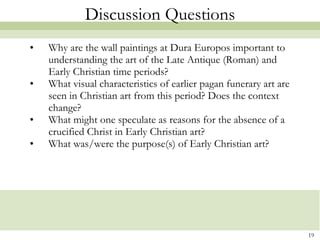 Discussion Questions Why are the wall paintings at Dura Europos important to understanding the art of the Late Antique (Roman) and Early Christian time periods? What visual characteristics of earlier pagan funerary art are seen in Christian art from this period? Does the context change? What might one speculate as reasons for the absence of a crucified Christ in Early Christian art? What was/were the purpose(s) of Early Christian art?  