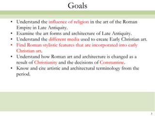 Goals Understand the  influence of religion  in the art of the Roman Empire in Late Antiquity. Examine the art forms and architecture of Late Antiquity.   Understand the  different media  used to create Early Christian art.  Find Roman stylistic features that are incorporated into early Christian art . Understand how Roman art and architecture is changed as a result of  Christianity  and the decisions of  Constantine . Know and cite artistic and architectural terminology from the period.   